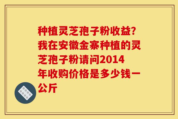 种植灵芝孢子粉收益?我在安徽金寨种植的灵芝孢子粉请问2014年收购价格是多少钱一公斤-第1张图片-灵芝之家 种植灵芝孢子粉收益?我在安徽金寨种植的灵芝孢子粉请问2014年收购价格是多少钱一公斤-第1张图片-灵芝之家