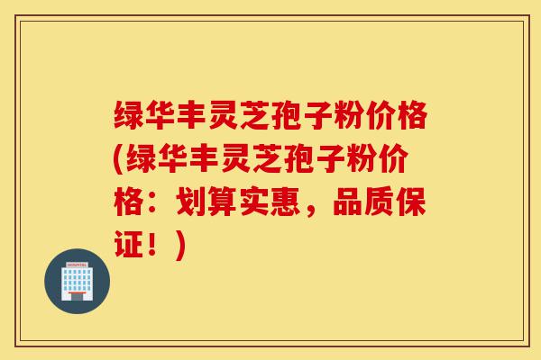 绿华丰灵芝孢子粉价格(绿华丰灵芝孢子粉价格:划算实惠,品质保证!)-第1张图片-灵芝之家 绿华丰灵芝孢子粉价格(绿华丰灵芝孢子粉价格:划算实惠,品质保证!)-第1张图片-灵芝之家