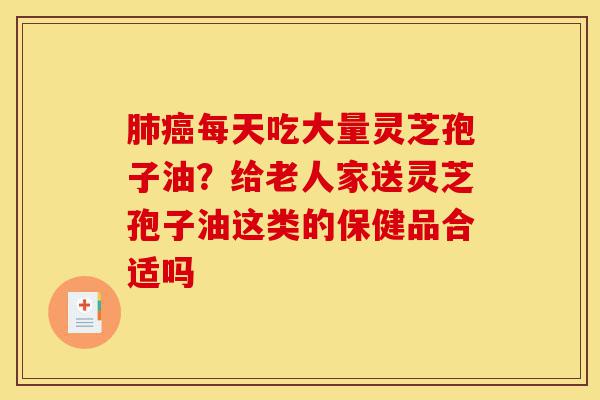 肺癌每天吃大量灵芝孢子油？给老人家送灵芝孢子油这类的保健品合适吗-第1张图片-灵芝之家