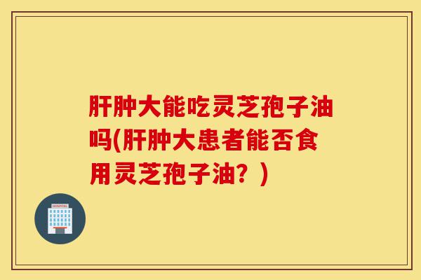 肝肿大能吃灵芝孢子油吗(肝肿大患者能否食用灵芝孢子油?)-第1张图片-灵芝之家 肝肿大能吃灵芝孢子油吗(肝肿大患者能否食用灵芝孢子油?)-第1张图片-灵芝之家
