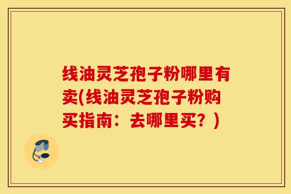 线油灵芝孢子粉哪里有卖(线油灵芝孢子粉购买指南:去哪里买?)-第1张图片-灵芝之家 线油灵芝孢子粉哪里有卖(线油灵芝孢子粉购买指南:去哪里买?)-第1张图片-灵芝之家