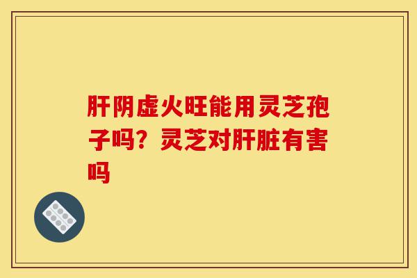 肝阴虚火旺能用灵芝孢子吗？灵芝对肝脏有害吗-第1张图片-灵芝之家