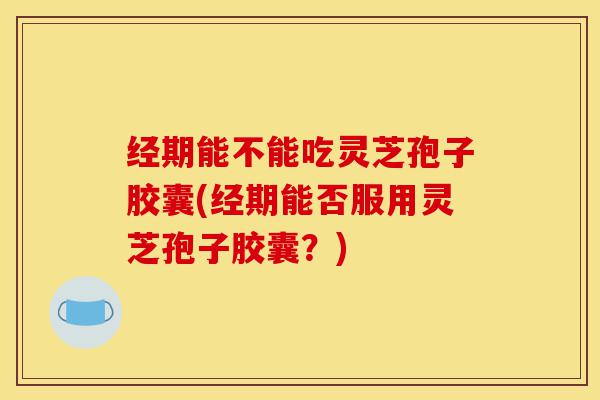 经期能不能吃灵芝孢子胶囊(经期能否服用灵芝孢子胶囊?)-第1张图片-灵芝之家 经期能不能吃灵芝孢子胶囊(经期能否服用灵芝孢子胶囊?)-第1张图片-灵芝之家