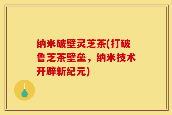 纳米破壁灵芝茶(打破鲁芝茶壁垒，纳米技术开辟新纪元)-第1张图片-灵芝之家