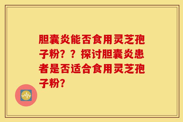 胆囊炎能否食用灵芝孢子粉？？探讨胆囊炎患者是否适合食用灵芝孢子粉？-第1张图片-灵芝之家
