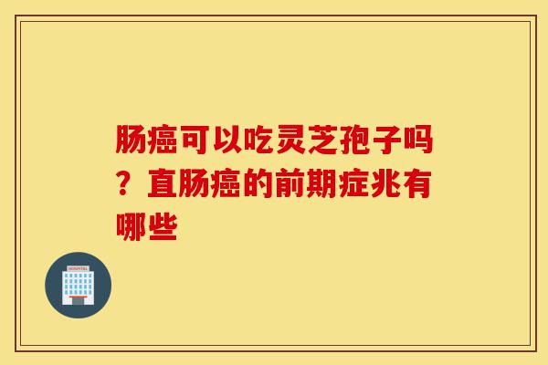 肠癌可以吃灵芝孢子吗?直肠癌的前期症兆有哪些-第1张图片-灵芝之家 肠癌可以吃灵芝孢子吗?直肠癌的前期症兆有哪些-第1张图片-灵芝之家