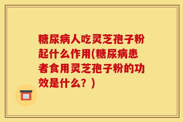 糖尿病人吃灵芝孢子粉起什么作用(糖尿病患者食用灵芝孢子粉的功效是什么？)-第1张图片-灵芝之家