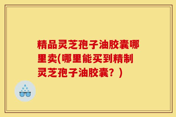 精品灵芝孢子油胶囊哪里卖(哪里能买到精制灵芝孢子油胶囊？)-第1张图片-灵芝之家