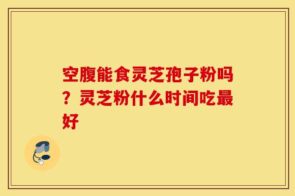 空腹能食灵芝孢子粉吗?灵芝粉什么时间吃最好-第1张图片-灵芝之家 空腹能食灵芝孢子粉吗?灵芝粉什么时间吃最好-第1张图片-灵芝之家