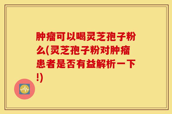 肿瘤可以喝灵芝孢子粉么(灵芝孢子粉对肿瘤患者是否有益解析一下!)-第1张图片-灵芝之家