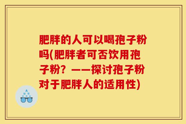 肥胖的人可以喝孢子粉吗(肥胖者可否饮用孢子粉?——探讨孢子粉对于肥胖人的适用性)-第1张图片-灵芝之家 肥胖的人可以喝孢子粉吗(肥胖者可否饮用孢子粉?——探讨孢子粉对于肥胖人的适用性)-第1张图片-灵芝之家