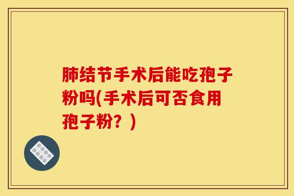 肺结节手术后能吃孢子粉吗(手术后可否食用孢子粉？)-第1张图片-灵芝之家