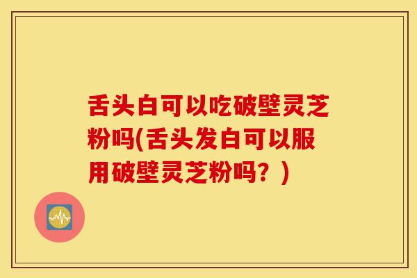 舌头白可以吃破壁灵芝粉吗(舌头发白可以服用破壁灵芝粉吗?)-第1张图片-灵芝之家 舌头白可以吃破壁灵芝粉吗(舌头发白可以服用破壁灵芝粉吗?)-第1张图片-灵芝之家