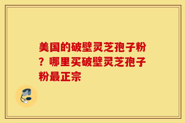 美国的破壁灵芝孢子粉？哪里买破壁灵芝孢子粉最正宗-第1张图片-灵芝之家