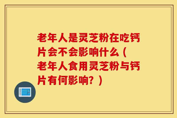 老年人是灵芝粉在吃钙片会不会影响什么 (老年人食用灵芝粉与钙片有何影响?)-第1张图片-灵芝之家 老年人是灵芝粉在吃钙片会不会影响什么 (老年人食用灵芝粉与钙片有何影响?)-第1张图片-灵芝之家