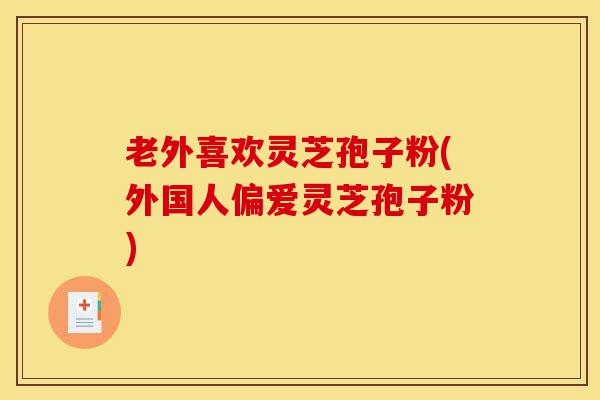 老外喜欢灵芝孢子粉(外国人偏爱灵芝孢子粉)-第1张图片-灵芝之家
