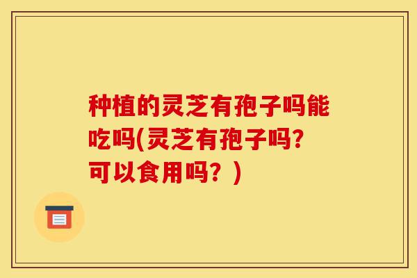 种植的灵芝有孢子吗能吃吗(灵芝有孢子吗?可以食用吗?)-第1张图片-灵芝之家 种植的灵芝有孢子吗能吃吗(灵芝有孢子吗?可以食用吗?)-第1张图片-灵芝之家