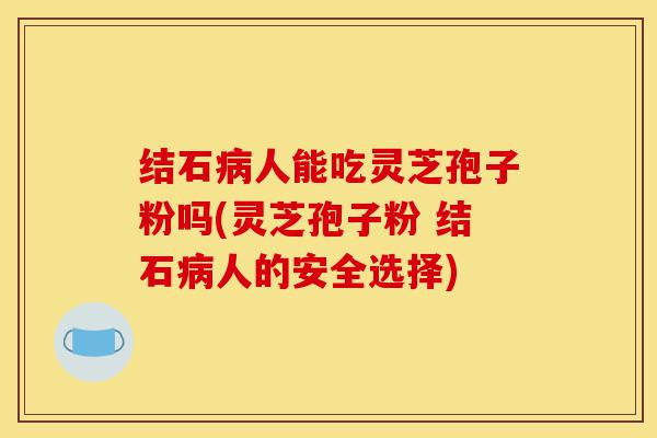 结石病人能吃灵芝孢子粉吗(灵芝孢子粉 结石病人的安全选择)-第1张图片-灵芝之家
