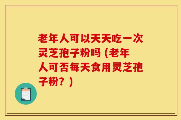 老年人可以天天吃一次灵芝孢子粉吗 (老年人可否每天食用灵芝孢子粉？)-第1张图片-灵芝之家