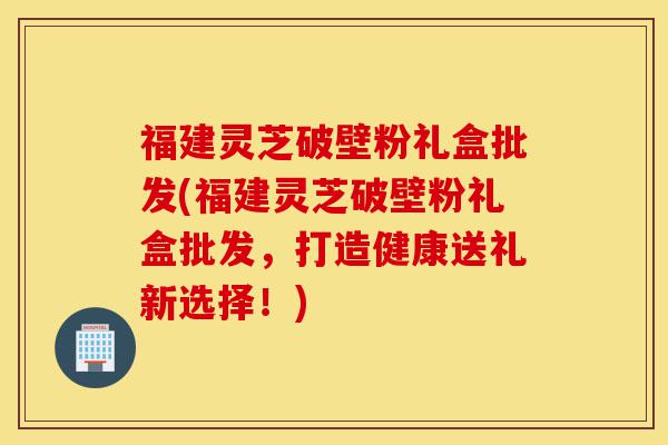 福建灵芝破壁粉礼盒批发(福建灵芝破壁粉礼盒批发,打造健康送礼新选择!)-第1张图片-灵芝之家 福建灵芝破壁粉礼盒批发(福建灵芝破壁粉礼盒批发,打造健康送礼新选择!)-第1张图片-灵芝之家
