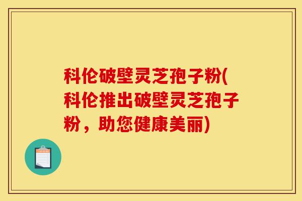 科伦破壁灵芝孢子粉(科伦推出破壁灵芝孢子粉，助您健康美丽)-第1张图片-灵芝之家