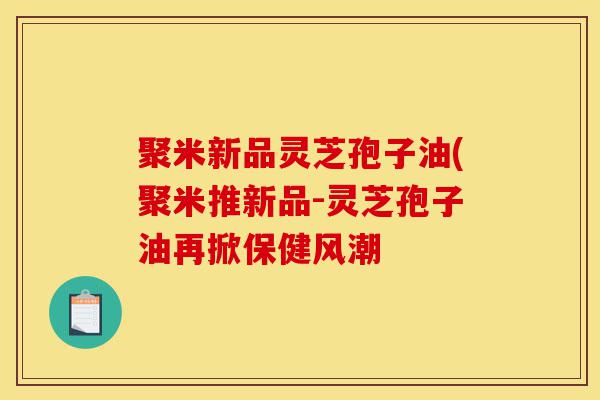 聚米新品灵芝孢子油(聚米推新品-灵芝孢子油再掀保健风潮-第1张图片-灵芝之家