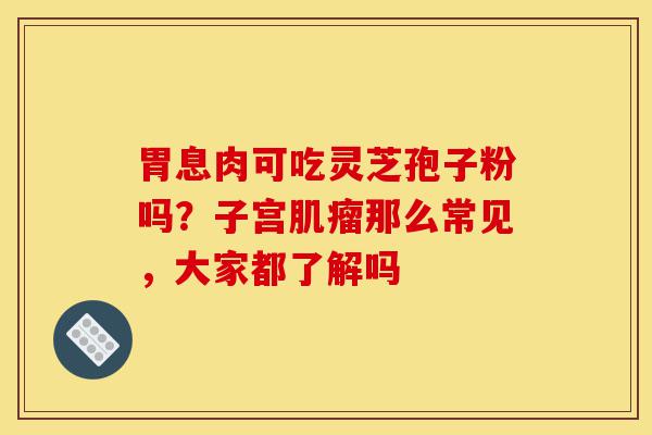 胃息肉可吃灵芝孢子粉吗?子宫肌瘤那么常见,大家都了解吗-第1张图片-灵芝之家 胃息肉可吃灵芝孢子粉吗?子宫肌瘤那么常见,大家都了解吗-第1张图片-灵芝之家