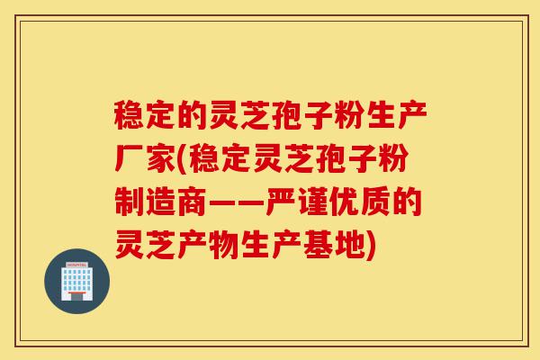 稳定的灵芝孢子粉生产厂家(稳定灵芝孢子粉制造商——严谨优质的灵芝产物生产基地)-第1张图片-灵芝之家 稳定的灵芝孢子粉生产厂家(稳定灵芝孢子粉制造商——严谨优质的灵芝产物生产基地)-第1张图片-灵芝之家