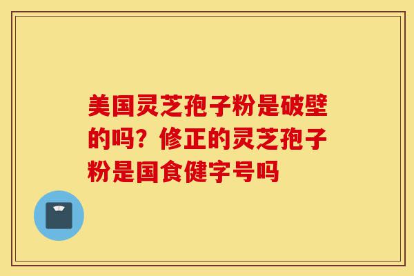 美国灵芝孢子粉是破壁的吗？修正的灵芝孢子粉是国食健字号吗-第1张图片-灵芝之家