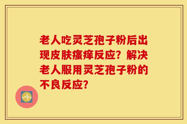 老人吃灵芝孢子粉后出现皮肤瘙痒反应？解决老人服用灵芝孢子粉的不良反应？-第1张图片-灵芝之家