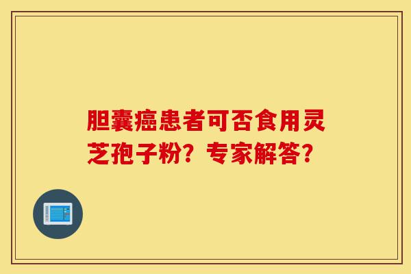 胆囊癌患者可否食用灵芝孢子粉？专家解答？-第1张图片-灵芝之家