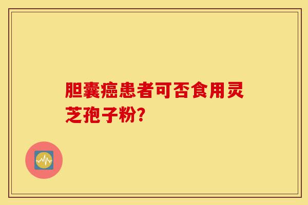 胆囊癌患者可否食用灵芝孢子粉？-第1张图片-灵芝之家