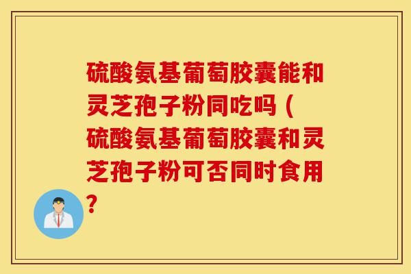 硫酸氨基葡萄胶囊能和灵芝孢子粉同吃吗 (硫酸氨基葡萄胶囊和灵芝孢子粉可否同时食用?-第1张图片-灵芝之家 硫酸氨基葡萄胶囊能和灵芝孢子粉同吃吗 (硫酸氨基葡萄胶囊和灵芝孢子粉可否同时食用?-第1张图片-灵芝之家