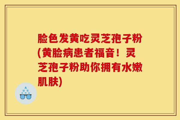 脸色发黄吃灵芝孢子粉(黄脸病患者福音!灵芝孢子粉助你拥有水嫩肌肤)-第1张图片-灵芝之家 脸色发黄吃灵芝孢子粉(黄脸病患者福音!灵芝孢子粉助你拥有水嫩肌肤)-第1张图片-灵芝之家