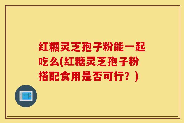 红糖灵芝孢子粉能一起吃么(红糖灵芝孢子粉搭配食用是否可行？)-第1张图片-灵芝之家
