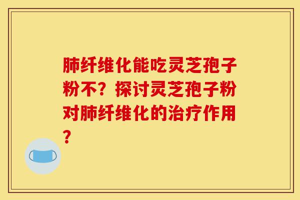 肺纤维化能吃灵芝孢子粉不？探讨灵芝孢子粉对肺纤维化的治疗作用？-第1张图片-灵芝之家