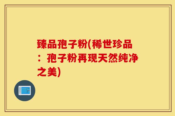 臻品孢子粉(稀世珍品:孢子粉再现天然纯净之美)-第1张图片-灵芝之家 臻品孢子粉(稀世珍品:孢子粉再现天然纯净之美)-第1张图片-灵芝之家