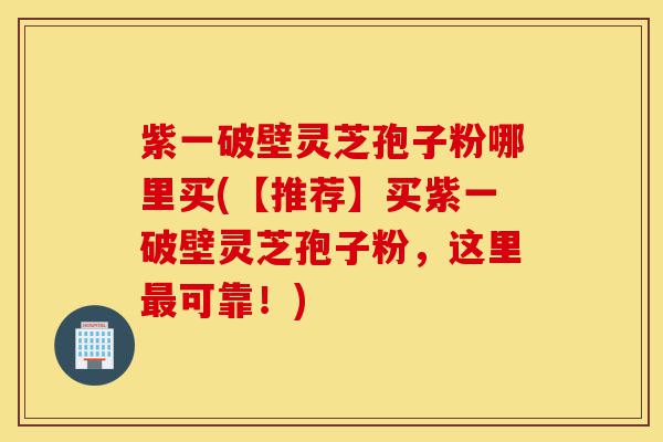 紫一破壁灵芝孢子粉哪里买(【推荐】买紫一破壁灵芝孢子粉,这里最可靠!)-第1张图片-灵芝之家 紫一破壁灵芝孢子粉哪里买(【推荐】买紫一破壁灵芝孢子粉,这里最可靠!)-第1张图片-灵芝之家