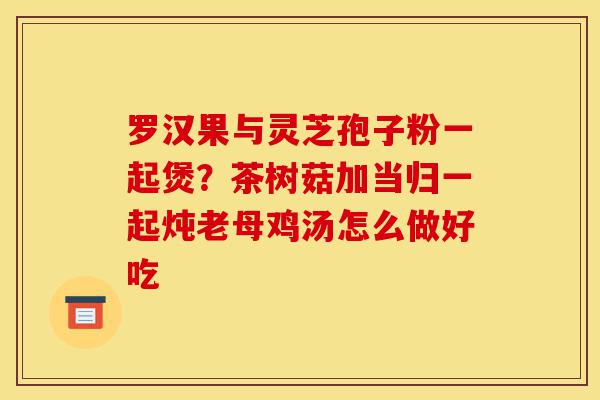罗汉果与灵芝孢子粉一起煲?茶树菇加当归一起炖老母鸡汤怎么做好吃-第1张图片-灵芝之家 罗汉果与灵芝孢子粉一起煲?茶树菇加当归一起炖老母鸡汤怎么做好吃-第1张图片-灵芝之家