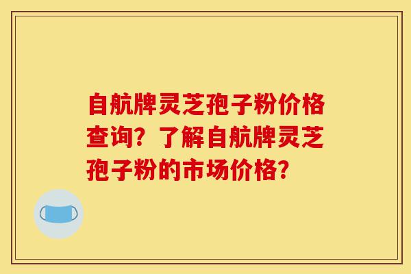 自航牌灵芝孢子粉价格查询？了解自航牌灵芝孢子粉的市场价格？-第1张图片-灵芝之家