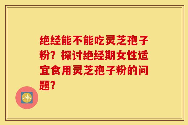 绝经能不能吃灵芝孢子粉?探讨绝经期女性适宜食用灵芝孢子粉的问题?-第1张图片-灵芝之家 绝经能不能吃灵芝孢子粉?探讨绝经期女性适宜食用灵芝孢子粉的问题?-第1张图片-灵芝之家