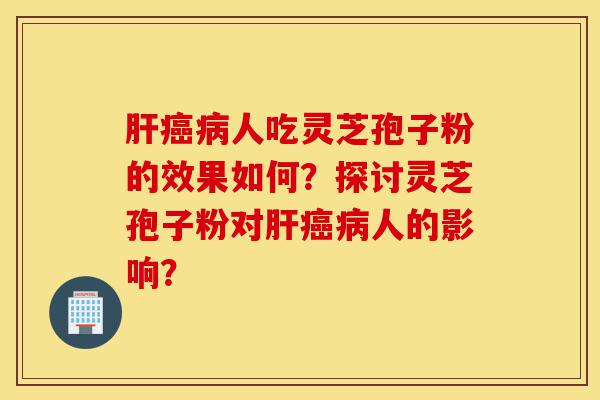 肝癌病人吃灵芝孢子粉的效果如何?探讨灵芝孢子粉对肝癌病人的影响?-第1张图片-灵芝之家 肝癌病人吃灵芝孢子粉的效果如何?探讨灵芝孢子粉对肝癌病人的影响?-第1张图片-灵芝之家