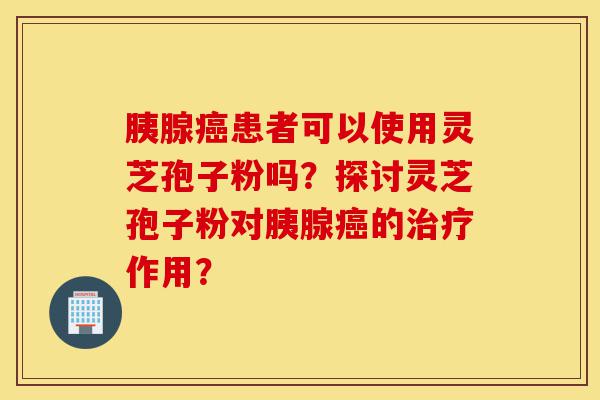 胰腺癌患者可以使用灵芝孢子粉吗?探讨灵芝孢子粉对胰腺癌的治疗作用?-第1张图片-灵芝之家 胰腺癌患者可以使用灵芝孢子粉吗?探讨灵芝孢子粉对胰腺癌的治疗作用?-第1张图片-灵芝之家