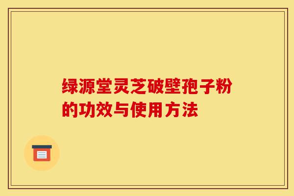 绿源堂灵芝破壁孢子粉的功效与使用方法-第1张图片-灵芝之家