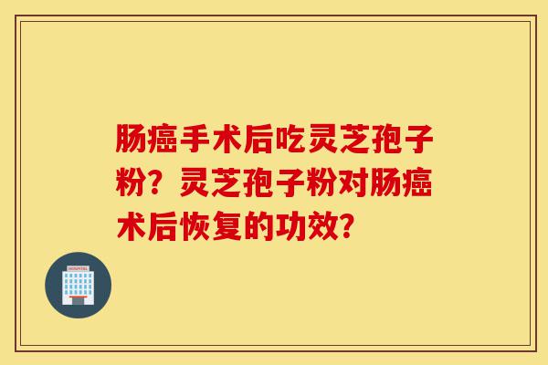肠癌手术后吃灵芝孢子粉？灵芝孢子粉对肠癌术后恢复的功效？-第1张图片-灵芝之家