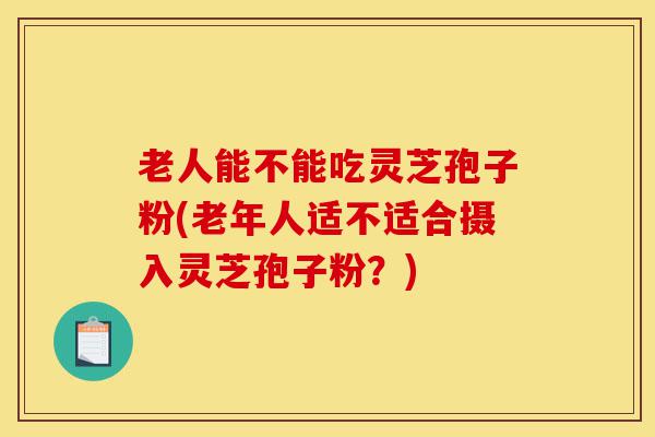 老人能不能吃灵芝孢子粉(老年人适不适合摄入灵芝孢子粉?)-第1张图片-灵芝之家 老人能不能吃灵芝孢子粉(老年人适不适合摄入灵芝孢子粉?)-第1张图片-灵芝之家