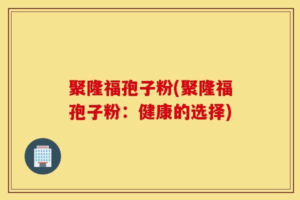 聚隆福孢子粉(聚隆福孢子粉:健康的选择)-第1张图片-灵芝之家 聚隆福孢子粉(聚隆福孢子粉:健康的选择)-第1张图片-灵芝之家