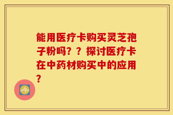 能用医疗卡购买灵芝孢子粉吗??探讨医疗卡在中药材购买中的应用?-第1张图片-灵芝之家 能用医疗卡购买灵芝孢子粉吗??探讨医疗卡在中药材购买中的应用?-第1张图片-灵芝之家