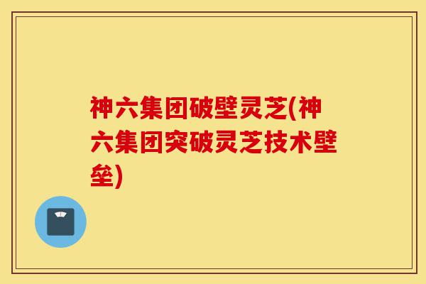 神六集团破壁灵芝(神六集团突破灵芝技术壁垒)-第1张图片-灵芝之家 神六集团破壁灵芝(神六集团突破灵芝技术壁垒)-第1张图片-灵芝之家