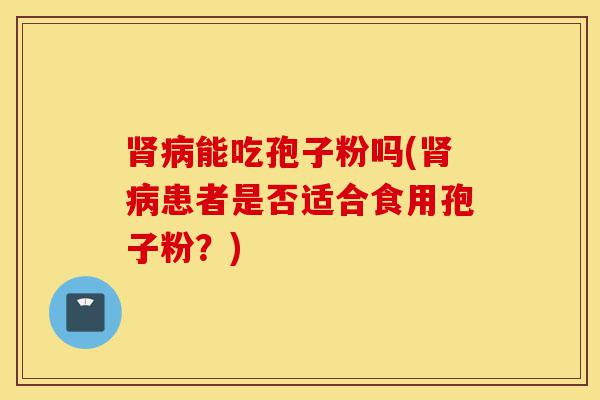 肾病能吃孢子粉吗(肾病患者是否适合食用孢子粉?)-第1张图片-灵芝之家 肾病能吃孢子粉吗(肾病患者是否适合食用孢子粉?)-第1张图片-灵芝之家
